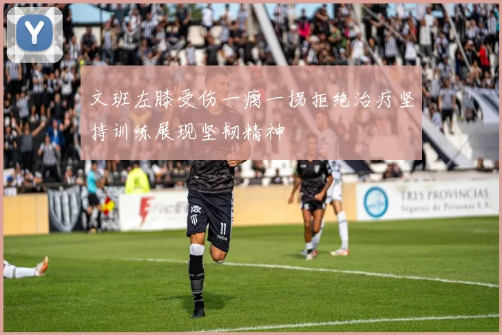 文班左膝受伤一瘸一拐拒绝治疗坚持训练展现坚韧精神