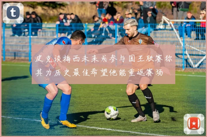 皮克谈梅西未来或参与国王联赛称其为历史最佳希望他能重返赛场