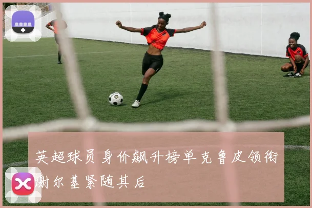 英超球员身价飙升榜单克鲁皮领衔谢尔基紧随其后