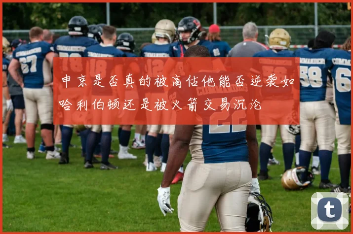 申京是否真的被高估他能否逆袭如哈利伯顿还是被火箭交易沉沦