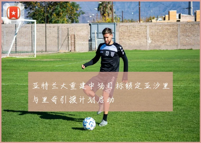 亚特兰大重建中场目标锁定亚沙里与里奇引援计划启动