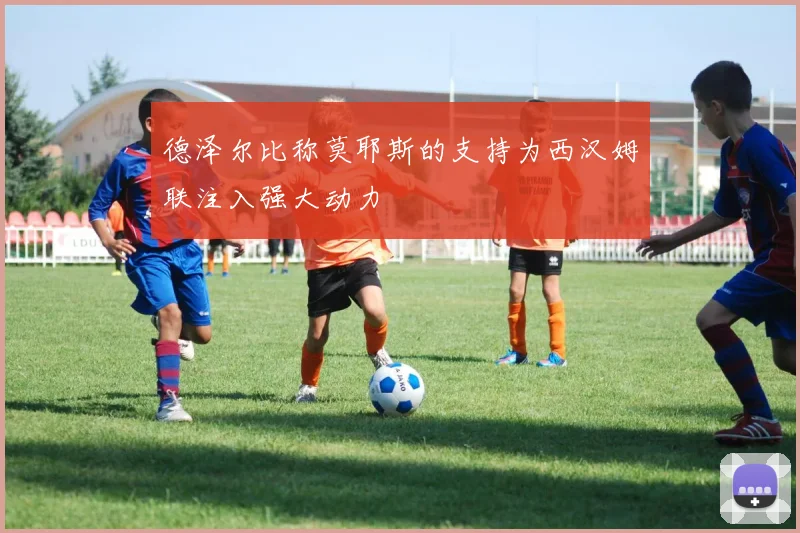 德泽尔比称莫耶斯的支持为西汉姆联注入强大动力
