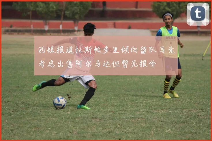 西媒报道拉斯帕多里倾向留队马竞考虑出售阿尔马达但暂无报价