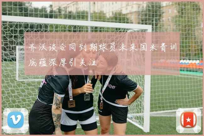 齐沃谈合同到期球员未来国米青训底蕴深厚引关注