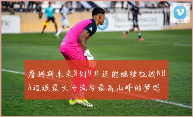 詹姆斯未来8到9年还能继续征战NBA追逐最长河流与最高山峰的梦想