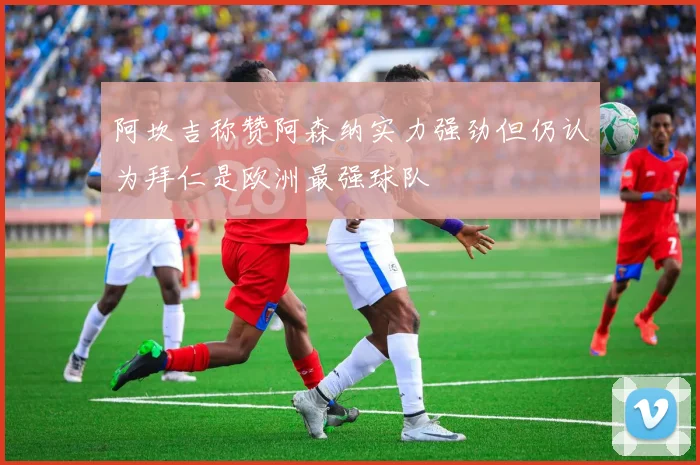 阿坎吉称赞阿森纳实力强劲但仍认为拜仁是欧洲最强球队
