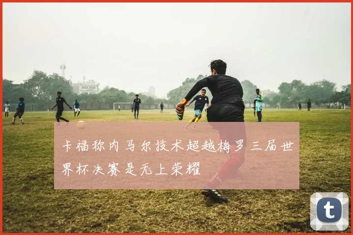 卡福称内马尔技术超越梅罗三届世界杯决赛是无上荣耀