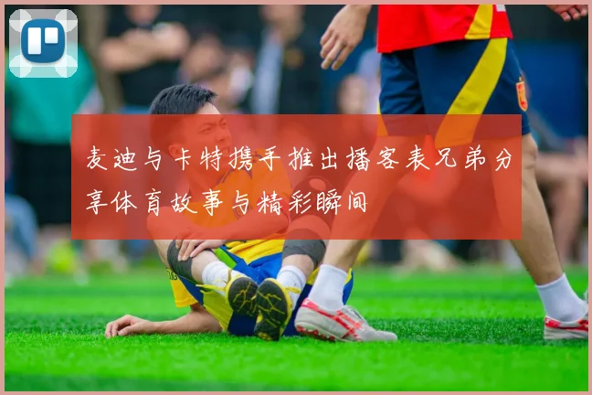 麦迪与卡特携手推出播客表兄弟分享体育故事与精彩瞬间