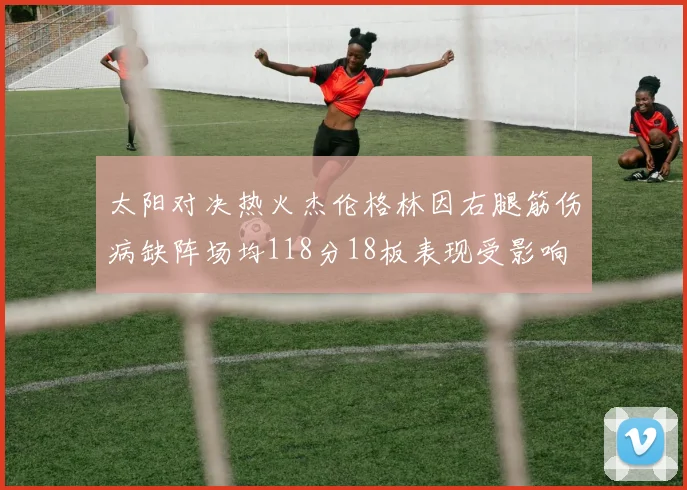 太阳对决热火杰伦格林因右腿筋伤病缺阵场均118分18板表现受影响