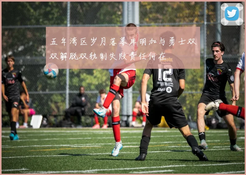 五年湾区岁月落幕库明加与勇士双双解脱双轨制失败责任何在