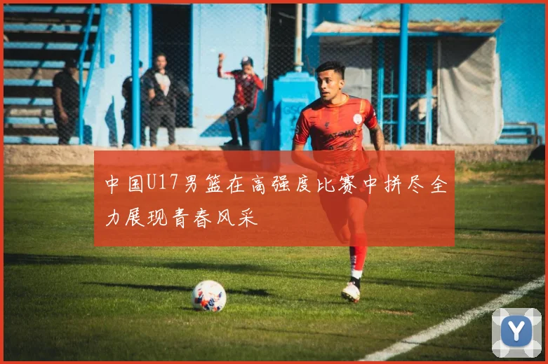 中国U17男篮在高强度比赛中拼尽全力展现青春风采