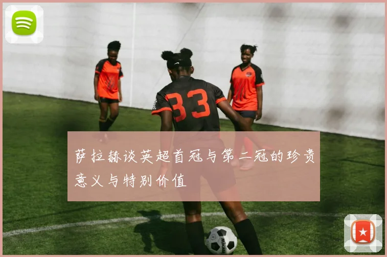 萨拉赫谈英超首冠与第二冠的珍贵意义与特别价值
